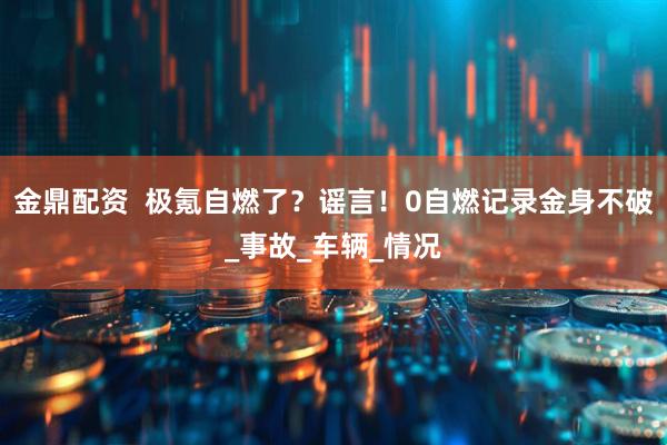 金鼎配资  极氪自燃了？谣言！0自燃记录金身不破_事故_车辆_情况