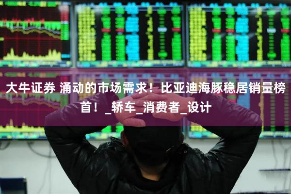大牛证券 涌动的市场需求！比亚迪海豚稳居销量榜首！_轿车_消费者_设计