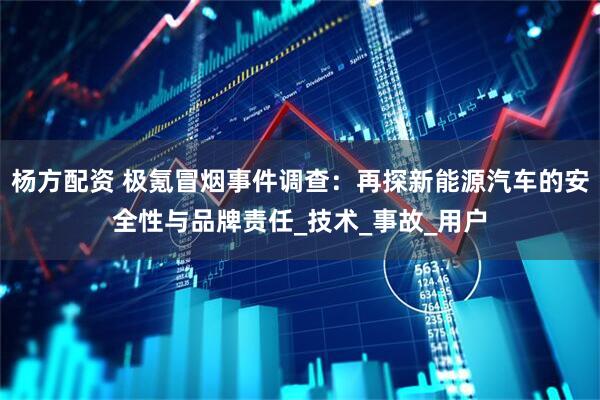 杨方配资 极氪冒烟事件调查：再探新能源汽车的安全性与品牌责任_技术_事故_用户