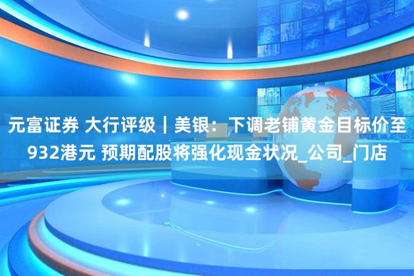 元富证券 大行评级｜美银：下调老铺黄金目标价至932港元 预期配股将强化现金状况_公司_门店
