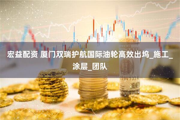 宏益配资 厦门双瑞护航国际油轮高效出坞_施工_涂层_团队