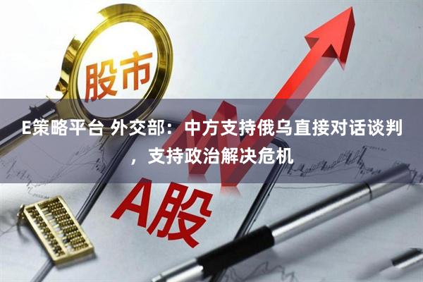 E策略平台 外交部：中方支持俄乌直接对话谈判，支持政治解决危机