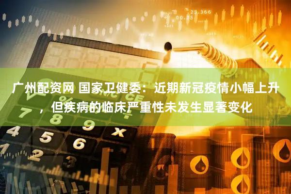 广州配资网 国家卫健委：近期新冠疫情小幅上升，但疾病的临床严重性未发生显著变化