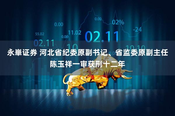 永崋证券 河北省纪委原副书记、省监委原副主任陈玉祥一审获刑十二年