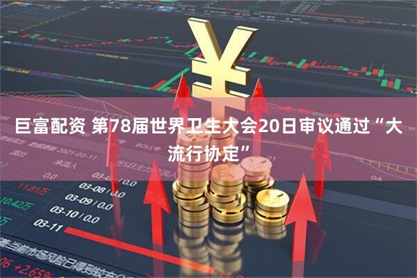 巨富配资 第78届世界卫生大会20日审议通过“大流行协定”