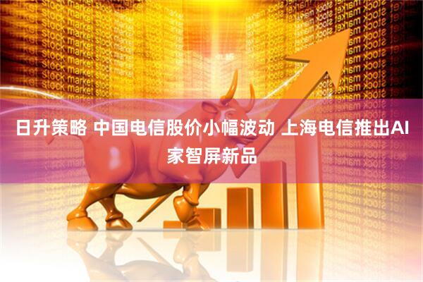 日升策略 中国电信股价小幅波动 上海电信推出AI家智屏新品