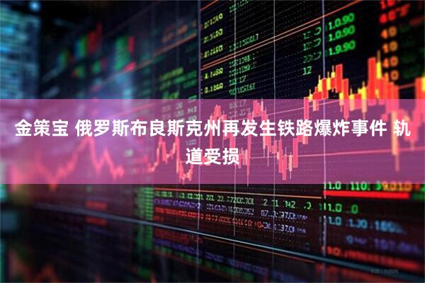 金策宝 俄罗斯布良斯克州再发生铁路爆炸事件 轨道受损