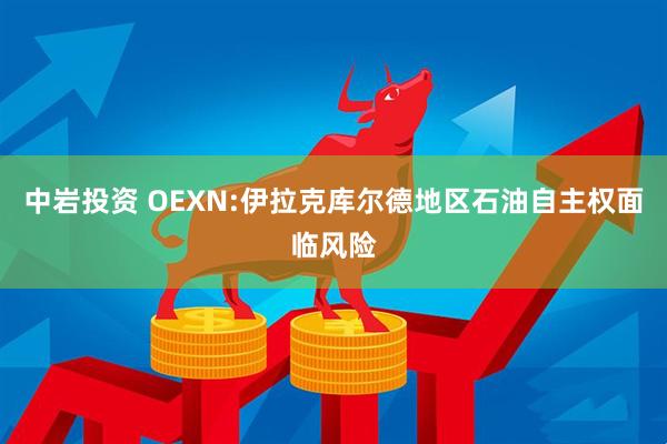 中岩投资 OEXN:伊拉克库尔德地区石油自主权面临风险