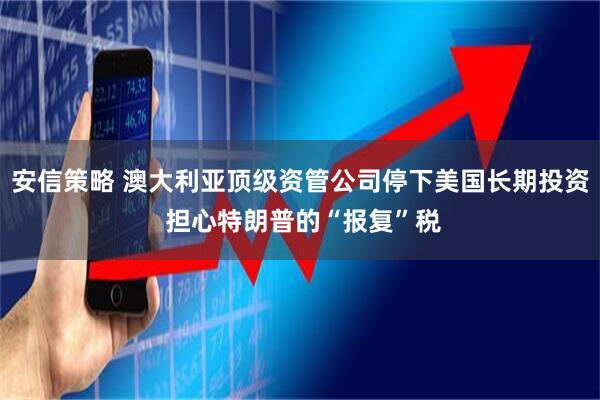 安信策略 澳大利亚顶级资管公司停下美国长期投资 担心特朗普的“报复”税