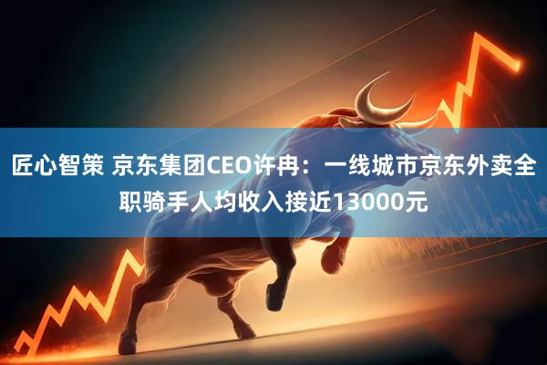 匠心智策 京东集团CEO许冉：一线城市京东外卖全职骑手人均收入接近13000元