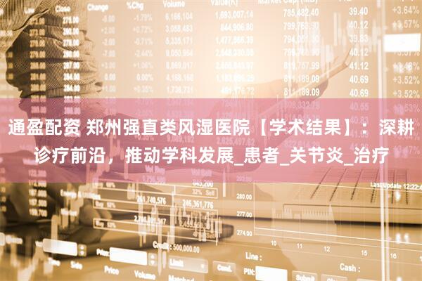 通盈配资 郑州强直类风湿医院【学术结果】：深耕诊疗前沿，推动学科发展_患者_关节炎_治疗