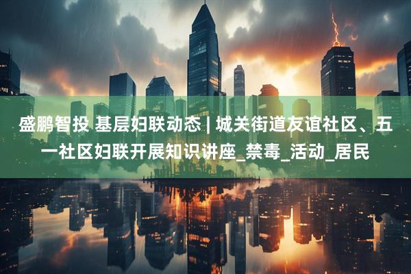 盛鹏智投 基层妇联动态 | 城关街道友谊社区、五一社区妇联开展知识讲座_禁毒_活动_居民