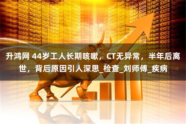升鸿网 44岁工人长期咳嗽，CT无异常，半年后离世，背后原因引人深思_检查_刘师傅_疾病