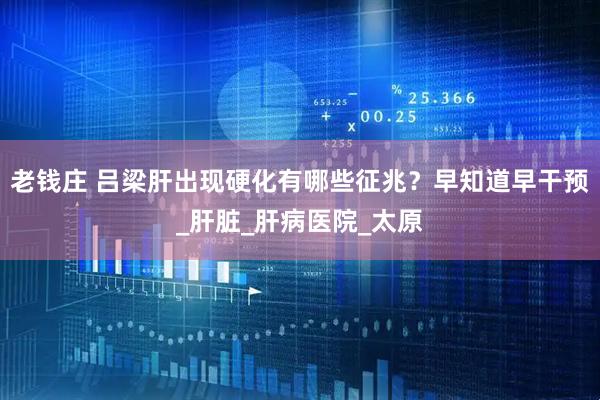 老钱庄 吕梁肝出现硬化有哪些征兆？早知道早干预_肝脏_肝病医院_太原