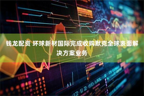 钱龙配资 环球新材国际完成收购默克全球表面解决方案业务