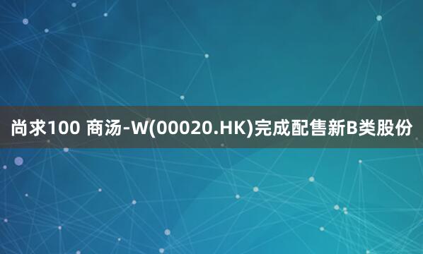 尚求100 商汤-W(00020.HK)完成配售新B类股份