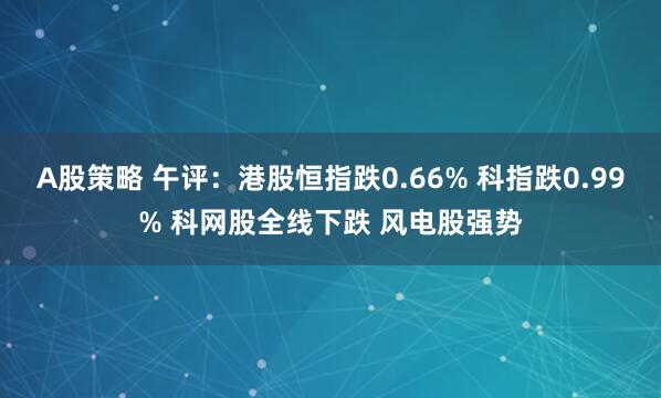 A股策略 午评：港股恒指跌0.66% 科指跌0.99% 科网股全线下跌 风电股强势