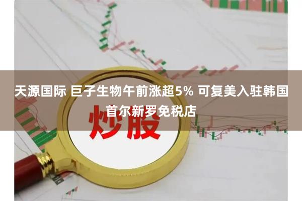 天源国际 巨子生物午前涨超5% 可复美入驻韩国首尔新罗免税店