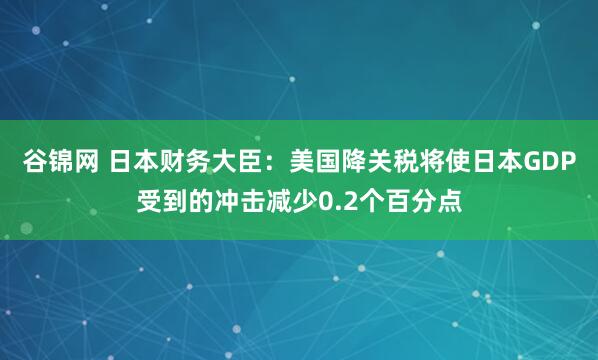 谷锦网 日本财务大臣：美国降关税将使日本GDP受到的冲击减少0.2个百分点