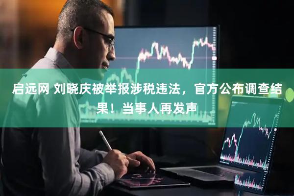 启远网 刘晓庆被举报涉税违法，官方公布调查结果！当事人再发声