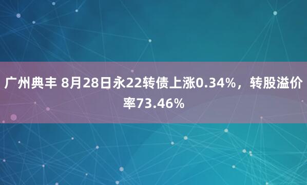 广州典丰 8月28日永22转债上涨0.34%，转股溢价率73.46%