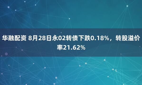 华融配资 8月28日永02转债下跌0.18%，转股溢价率21.62%