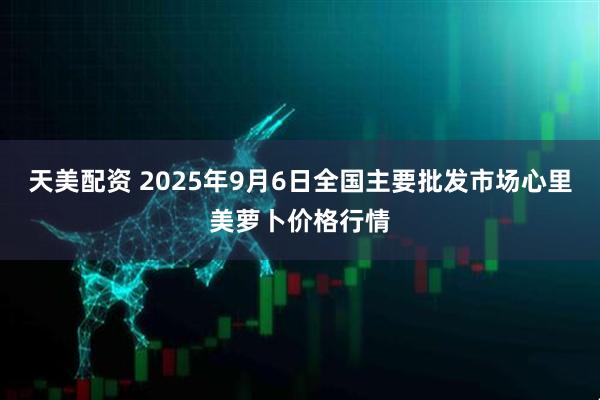 天美配资 2025年9月6日全国主要批发市场心里美萝卜价格行情
