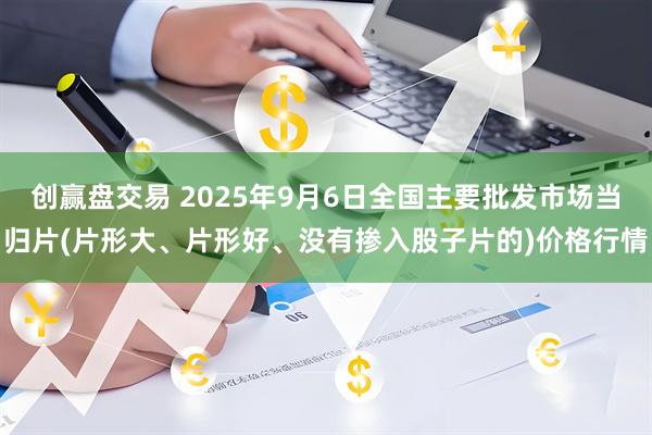 创赢盘交易 2025年9月6日全国主要批发市场当归片(片形大、片形好、没有掺入股子片的)价格行情