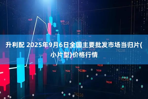 升利配 2025年9月6日全国主要批发市场当归片(小片型)价格行情