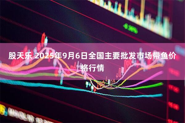 股天乐 2025年9月6日全国主要批发市场带鱼价格行情