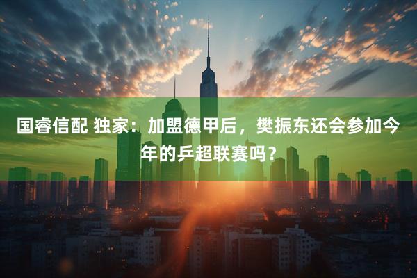 国睿信配 独家：加盟德甲后，樊振东还会参加今年的乒超联赛吗？