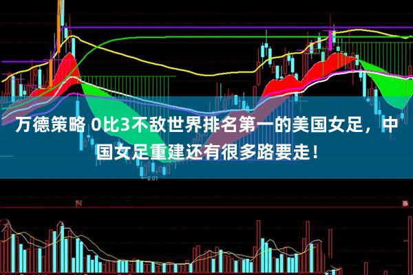 万德策略 0比3不敌世界排名第一的美国女足，中国女足重建还有很多路要走！