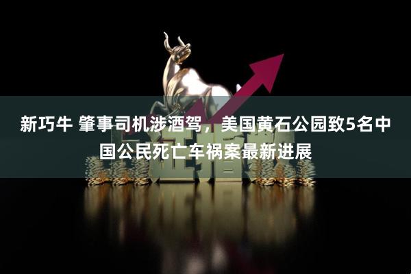 新巧牛 肇事司机涉酒驾，美国黄石公园致5名中国公民死亡车祸案最新进展