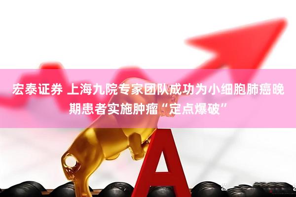 宏泰证券 上海九院专家团队成功为小细胞肺癌晚期患者实施肿瘤“定点爆破”