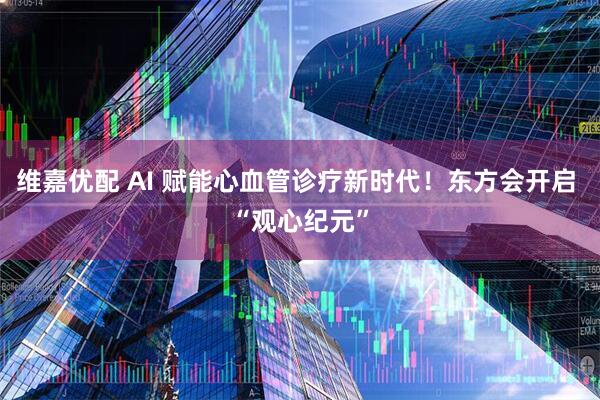 维嘉优配 AI 赋能心血管诊疗新时代！东方会开启 “观心纪元”