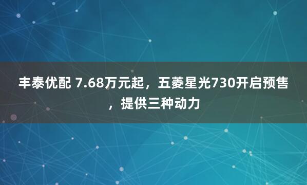 丰泰优配 7.68万元起,五菱星光730开启预售,提供三种动力
