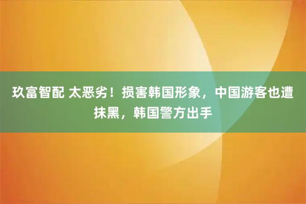 玖富智配 太恶劣！损害韩国形象，中国游客也遭抹黑，韩国警方出手