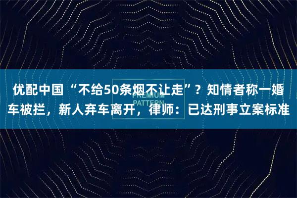 优配中国 “不给50条烟不让走”？知情者称一婚车被拦，新人弃车离开，律师：已达刑事立案标准