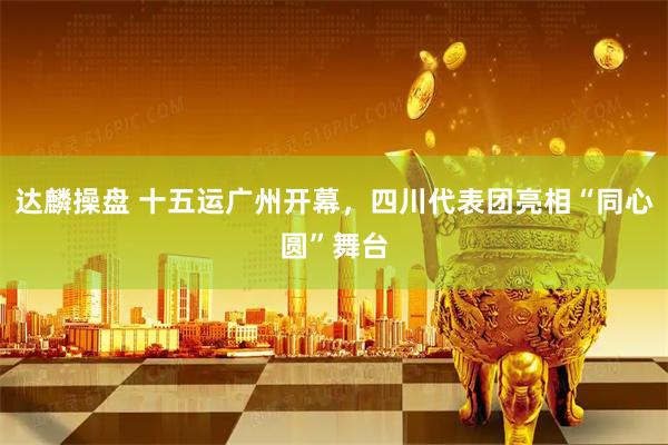 达麟操盘 十五运广州开幕，四川代表团亮相“同心圆”舞台