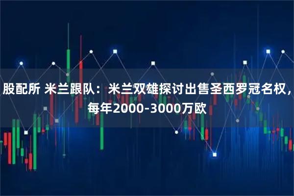 股配所 米兰跟队：米兰双雄探讨出售圣西罗冠名权，每年2000-3000万欧