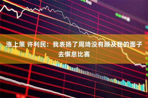 涨上策 许利民：我表扬了周琦没有顾及我的面子去懈怠比赛