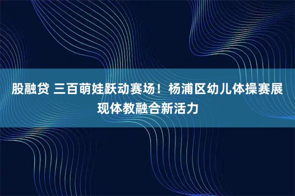 股融贷 三百萌娃跃动赛场！杨浦区幼儿体操赛展现体教融合新活力