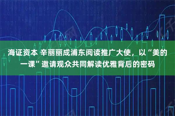 海证资本 辛丽丽成浦东阅读推广大使，以“美的一课”邀请观众共同解读优雅背后的密码