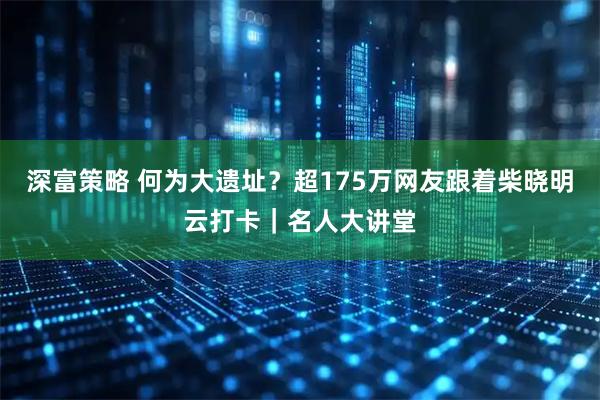 深富策略 何为大遗址？超175万网友跟着柴晓明云打卡｜名人大讲堂