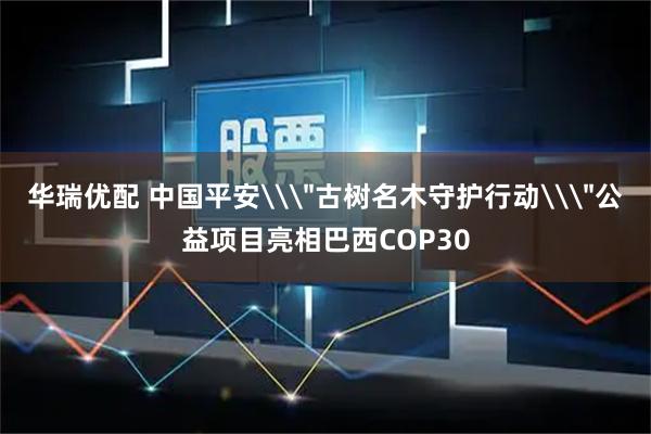 华瑞优配 中国平安\＂古树名木守护行动\＂公益项目亮相巴西COP30