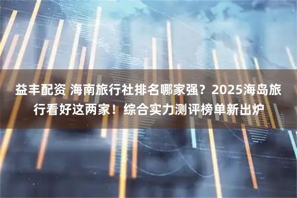 益丰配资 海南旅行社排名哪家强？2025海岛旅行看好这两家！综合实力测评榜单新出炉