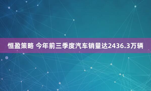恒盈策略 今年前三季度汽车销量达2436.3万辆