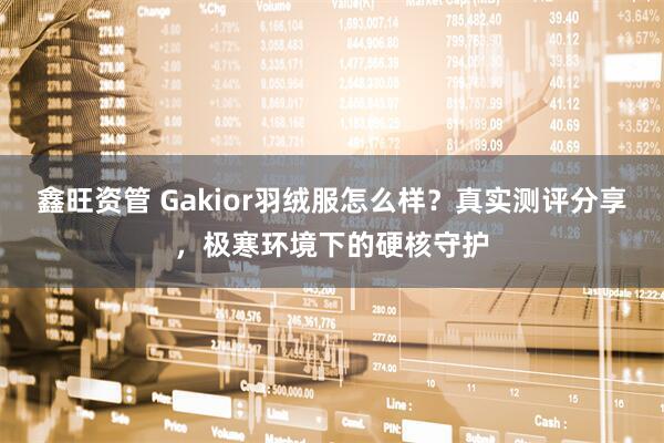 鑫旺资管 Gakior羽绒服怎么样？真实测评分享，极寒环境下的硬核守护