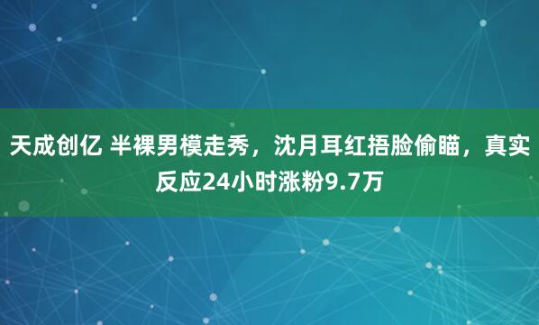 天成创亿 半裸男模走秀，沈月耳红捂脸偷瞄，真实反应24小时涨粉9.7万