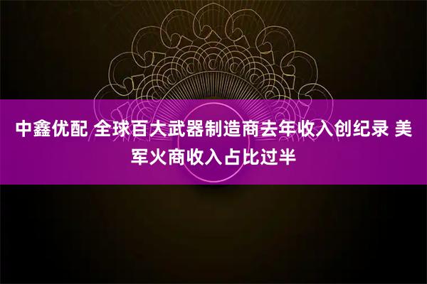 中鑫优配 全球百大武器制造商去年收入创纪录 美军火商收入占比过半